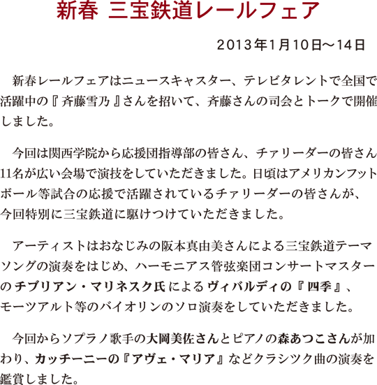 新春三宝鉄道レールフェア 2013年1月10日～14日
新春レールフェアはニュースキャスター、テレビタレントで全国で活躍中の『斉藤雪乃』さんを招いて、斉藤さんの司会とトークで開催しました。今回は関西学院から応援団指導部の皆さん、チァリーダーの皆さん11名が広い会場で演技をしていただきました。日頃はアメリカンフットボール等試合の応援で活躍されているチァリーダーの皆さんが、今回特別に三宝鉄道に駆けつけていただきました。アーティストはおなじみの阪本真由美さんによる三宝鉄道テーマソングの演奏をはじめ，ハーモニアス管弦楽団コンサートマスターの<strong>チブリアン・マリネスク氏</strong>によるヴィバルディの『四季』モーツアルト等のバイオリンのソロ演奏をしていただきました。今回からソプラノ歌手の大岡美佐さんとピアノの森あつこさんが加わり、カッチー二―の『アヴェ・マリア』などクラシツク曲の演奏を鑑賞しました。
 </p>