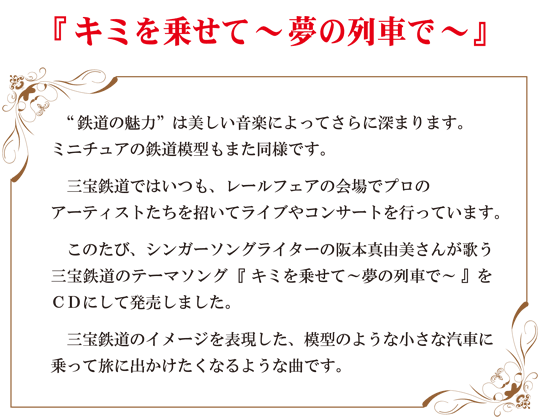 『キミを乗せて～夢の列車で～』“鉄道の魅力”は美しい音楽によってさらに深まります。
ミニチュアの鉄道模型もまた同様です。<br />
　三宝鉄道ではいつも、レールフェアの会場でプロの<br />アーティストたちを招いてライブやコンサートを行っています。
　このたび、シンガーソングライターの阪本真由美さんが歌う
三宝鉄道のテーマソング 『キミを乗せて～夢の列車で～』を
ＣＤにして発売しました。
　三宝鉄道のイメージを表現した、模型のような小さな汽車に
乗って旅に出かけたくなるような曲です。
